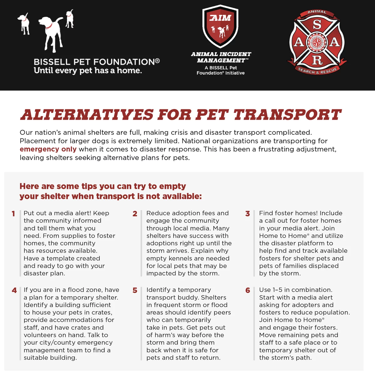 An infographic from Bissell Pet Foundation, AIM, and the ASAR on alternatives for pet transport during emergencies, featuring tips for shelters when transport is not available. Text reads: ALTERNATIVES FOR PET TRANSPORT Our nation’s animal shelters are full, making crisis and disaster transport complicated. Placement for larger dogs is extremely limited. National organizations are transporting for emergency only when it comes to disaster response. This has been a frustrating adjustment, leaving shelters seeking alternative plans for pets. Here are some tips you can try to empty your shelter when transport is not available: 1. Put out a media alert! Keep the community informed and tell them what you need. From supplies to foster homes, the community has resources available. Have a template created and ready to go with your disaster plan. 2. Reduce adoption fees and engage the community through local media. Many shelters have success with adoptions right up until the storm arrives. Explain why empty kennels are needed for local pets that may be impacted by the storm. 3. Find foster homes! Include a call out for foster homes in your media alert. Join Home to Home® and utilize the disaster platform to help find and track available fosters for shelter pets and pets of families displaced by the storm. 4. If you are in a flood zone, have a plan for a temporary shelter. Identify a building sufficient to house your pets in crates, provide accommodations for staff, and have crates and volunteers on hand. Talk to your city/county emergency management team to find a suitable building. 5. Identify a temporary transport buddy. Shelters in frequent storm or flood areas should identify peers who can temporarily take in pets. Get pets out of harm’s way before the storm and bring them back when it is safe for pets and staff to return. 6. Use 1–5 in combination. Start with a media alert asking for adopters and fosters to reduce population. Join Home to Home® and engage their fosters. Move remaining pets and staff to a safe place or to temporary shelter out of the storm’s path. The footer reads: It is important to follow up with the community after the storm. Thank them for their support, and report on the pets remaining in your care. Together, we can adjust to the new normal of having fewer transport options available during an emergency. Be sure to have your City/County Emergency Manager’s contact ready and check in frequently on needs. Animal Incident Management Contact: Kim Alboum, BISSELL Pet Foundation, Director of Field Operations kim.alboum@bissell.com